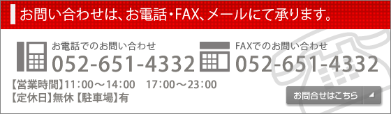 お問い合わせは、電話・FAX・メールにて承ります。 電話でのお問い合わせ052-651-4332 FAXでのお問い合わせ　052-651-4332 【営業時間】11:00～14:00 17:00～23:30　【定休日】無休　【駐車場】有 お問合せはこちら